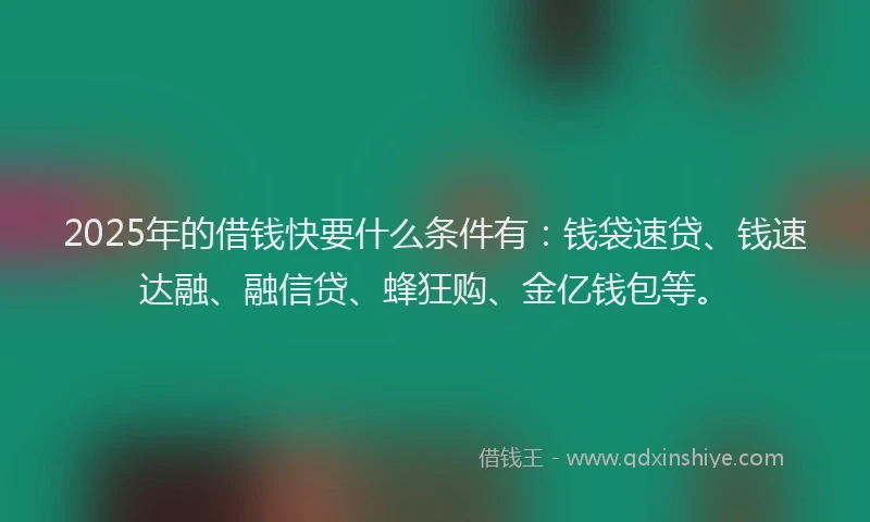 2025年的借钱快要什么条件有：钱袋速贷、钱速达融、融信贷、蜂狂购、金亿钱包等。