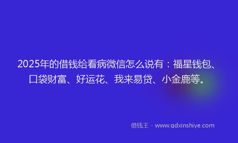 2025年的借钱给看病微信怎么说有：福星钱包、口袋财富、好运花、我来易贷、小金鹿等。