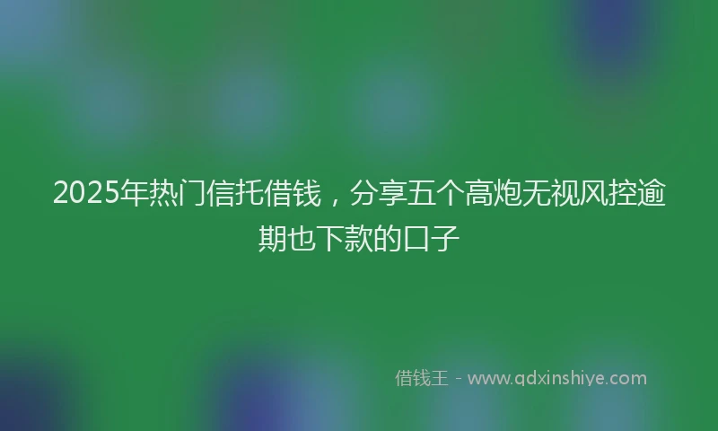 2025年热门信托借钱，分享五个高炮无视风控逾期也下款的口子
