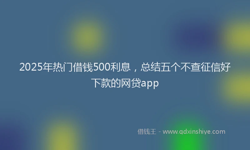 2025年热门借钱500利息，总结五个不查征信好下款的网贷app