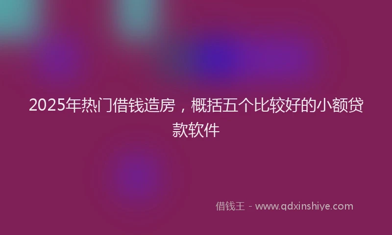 2025年热门借钱造房，概括五个比较好的小额贷款软件