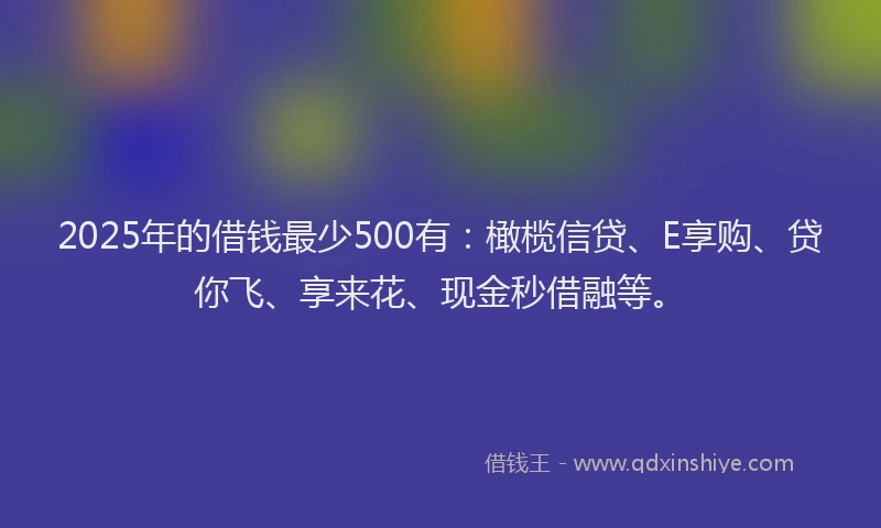 2025年的借钱最少500有：橄榄信贷、E享购、贷你飞、享来花、现金秒借融等。