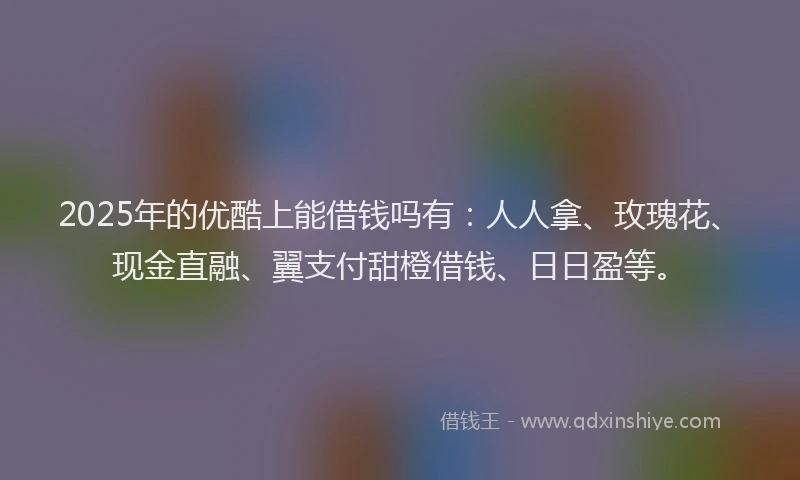 2025年的优酷上能借钱吗有：人人拿、玫瑰花、现金直融、翼支付甜橙借钱、日日盈等。