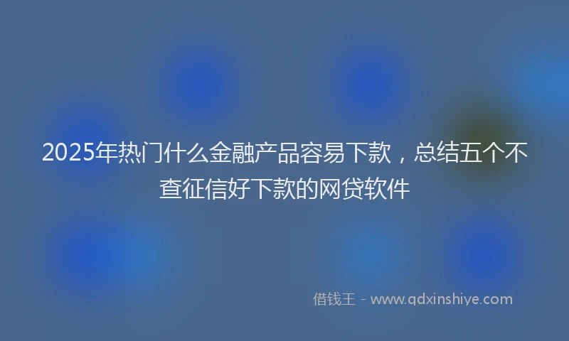 2025年热门什么金融产品容易下款，总结五个不查征信好下款的网贷软件