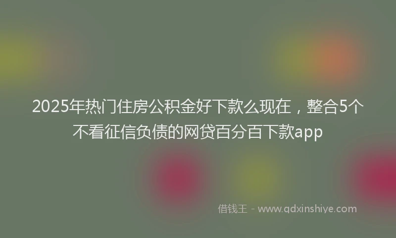 2025年热门住房公积金好下款么现在，整合5个不看征信负债的网贷百分百下款app