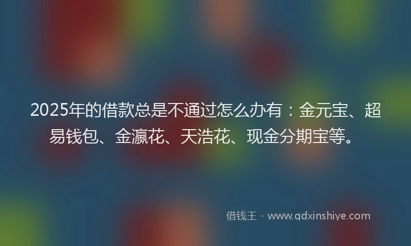 2025年的借款总是不通过怎么办有：金元宝、超易钱包、金瀛花、天浩花、现金分期宝等。