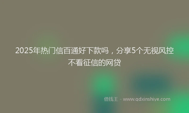 2025年热门信百通好下款吗，分享5个无视风控不看征信的网贷