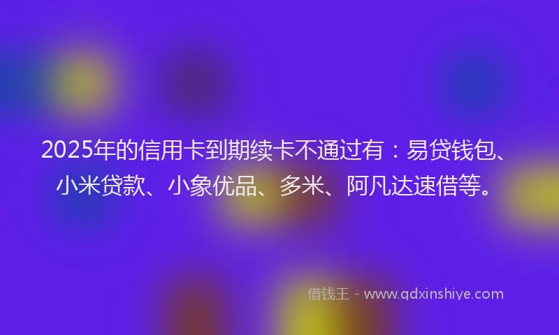 2025年的信用卡到期续卡不通过有：易贷钱包、小米贷款、小象优品、多米、阿凡达速借等。