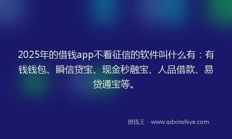 2025年的借钱app不看征信的软件叫什么有：有钱钱包、瞬信贷宝、现金秒融宝、人品借款、易贷通宝等。