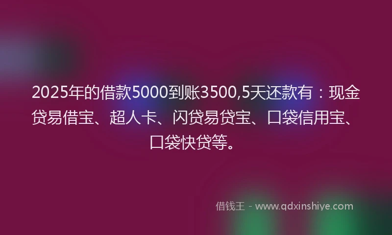 2025年的借款5000到账3500,5天还款有：现金贷易借宝、超人卡、闪贷易贷宝、口袋信用宝、口袋快贷等。