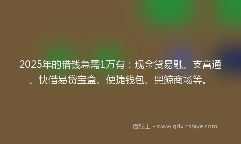 2025年的借钱急需1万有：现金贷易融、支富通、快借易贷宝盒、便捷钱包、黑鲸商场等。
