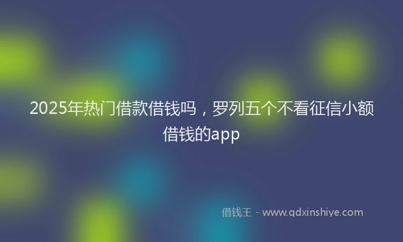 2025年热门借款借钱吗，罗列五个不看征信小额借钱的app