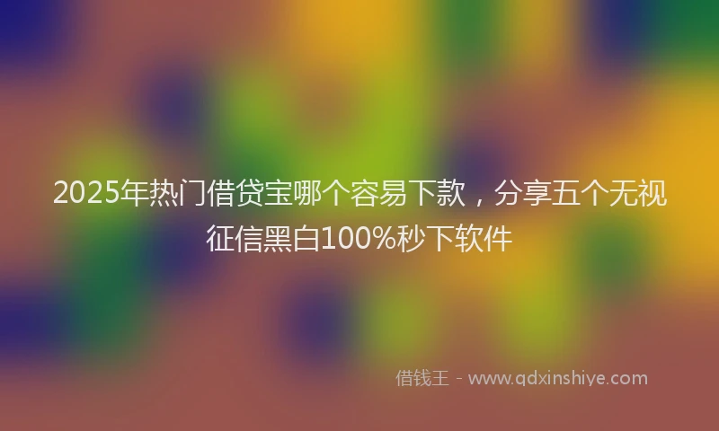 2025年热门借贷宝哪个容易下款，分享五个无视征信黑白100%秒下软件
