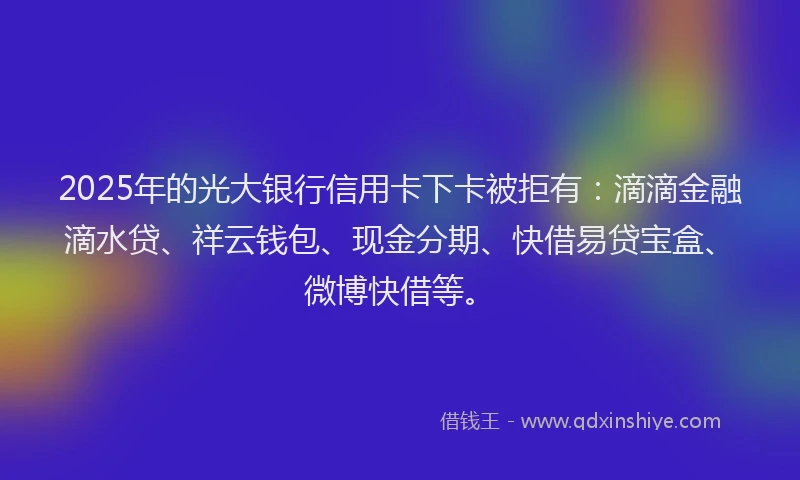 2025年的光大银行信用卡下卡被拒有：滴滴金融滴水贷、祥云钱包、现金分期、快借易贷宝盒、微博快借等。