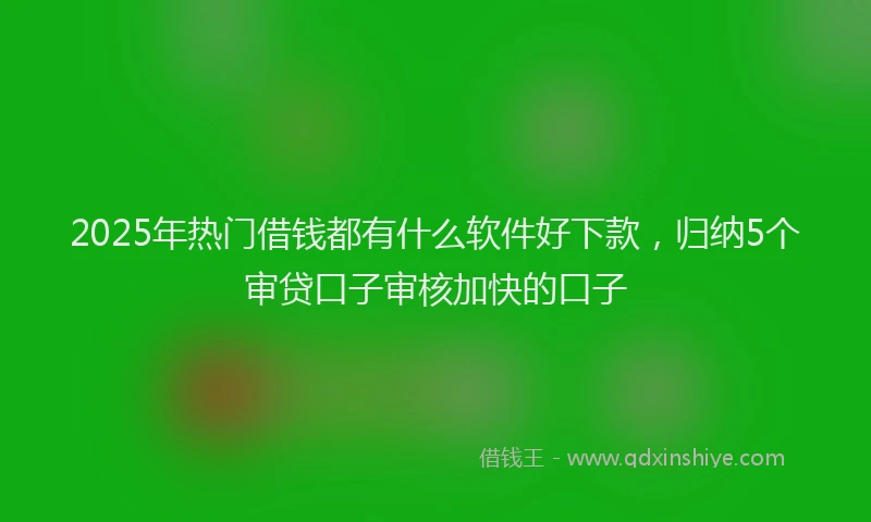 2025年热门借钱都有什么软件好下款，归纳5个审贷口子审核加快的口子