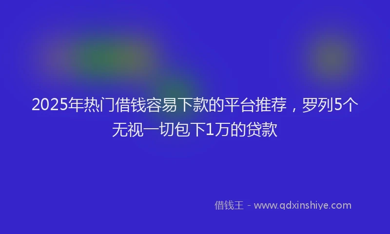 2025年热门借钱容易下款的平台推荐，罗列5个无视一切包下1万的贷款