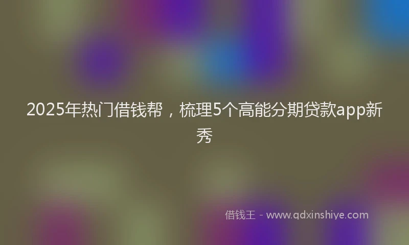 2025年热门借钱帮，梳理5个高能分期贷款app新秀