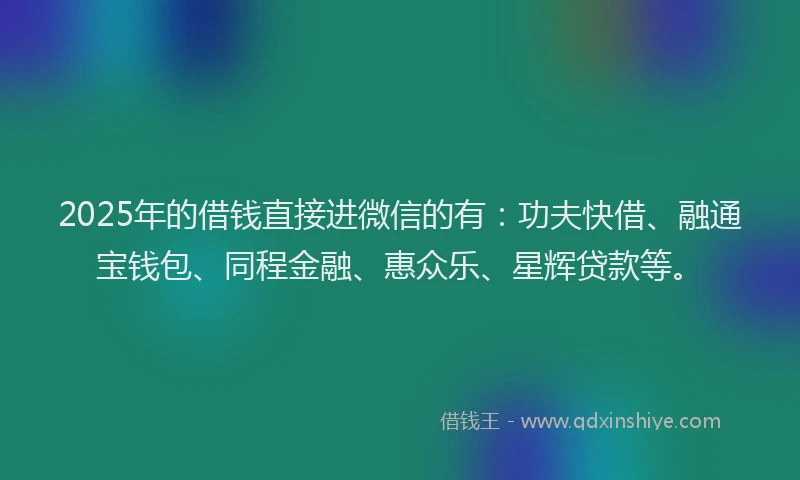 2025年的借钱直接进微信的有：功夫快借、融通宝钱包、同程金融、惠众乐、星辉贷款等。
