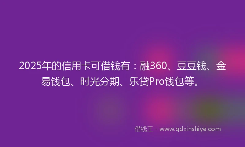 2025年的信用卡可借钱有：融360、豆豆钱、金易钱包、时光分期、乐贷Pro钱包等。