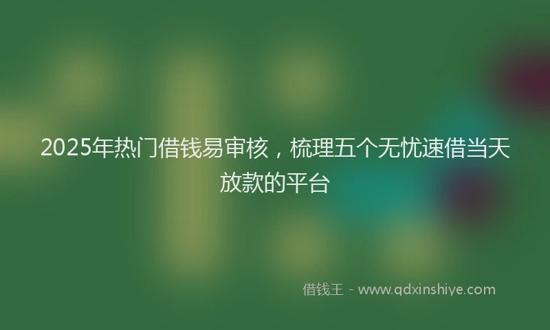 2025年热门借钱易审核，梳理五个无忧速借当天放款的平台