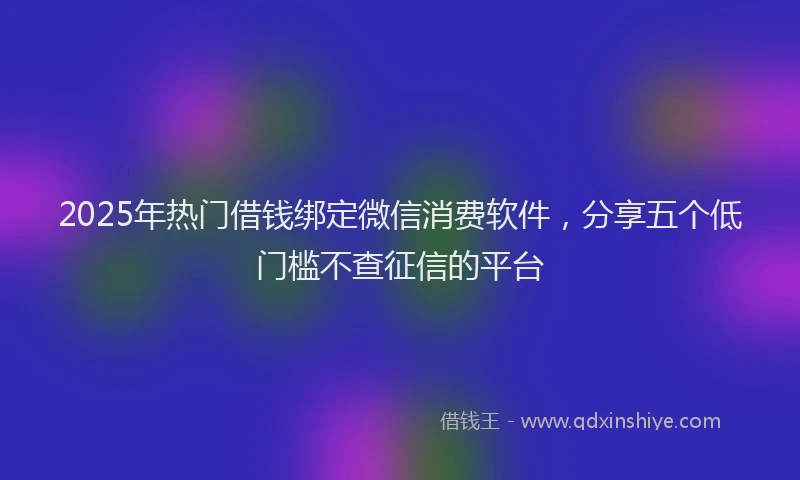 2025年热门借钱绑定微信消费软件，分享五个低门槛不查征信的平台