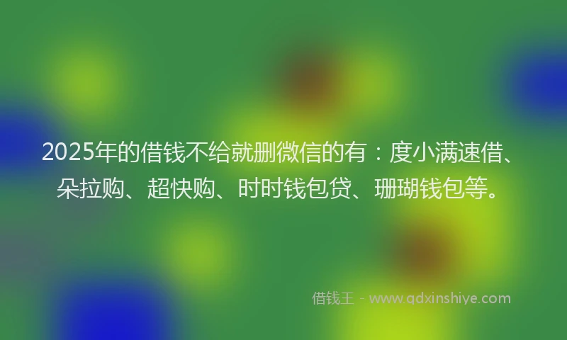 2025年的借钱不给就删微信的有：度小满速借、朵拉购、超快购、时时钱包贷、珊瑚钱包等。