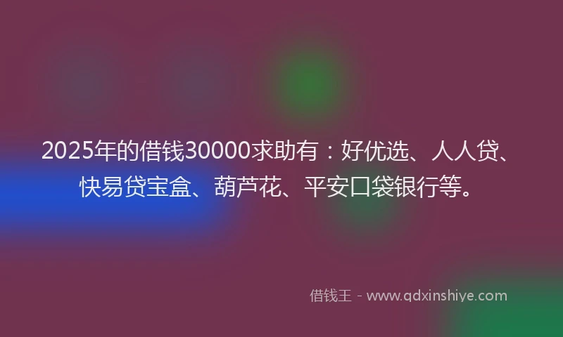2025年的借钱30000求助有：好优选、人人贷、快易贷宝盒、葫芦花、平安口袋银行等。
