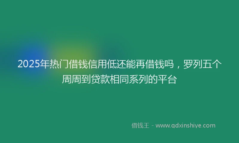 2025年热门借钱信用低还能再借钱吗，罗列五个周周到贷款相同系列的平台