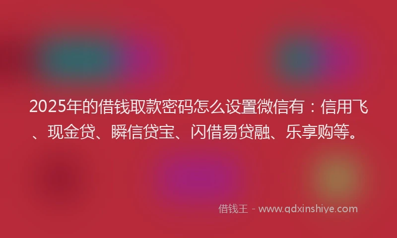2025年的借钱取款密码怎么设置微信有：信用飞、现金贷、瞬信贷宝、闪借易贷融、乐享购等。