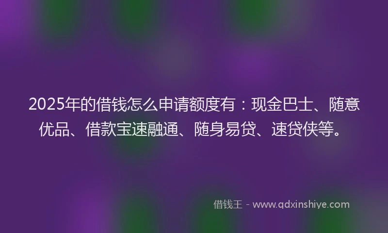 2025年的借钱怎么申请额度有：现金巴士、随意优品、借款宝速融通、随身易贷、速贷侠等。