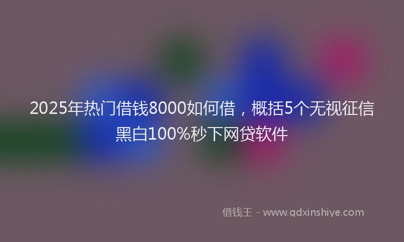 2025年热门借钱8000如何借，概括5个无视征信黑白100%秒下网贷软件