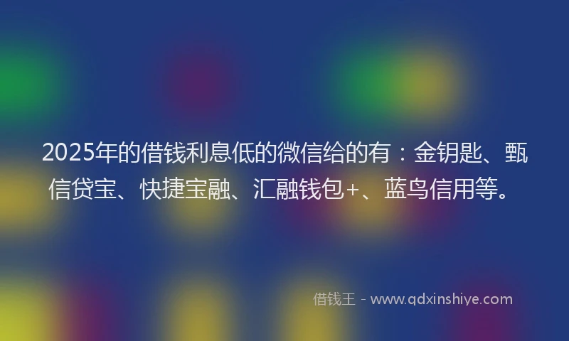 2025年的借钱利息低的微信给的有：金钥匙、甄信贷宝、快捷宝融、汇融钱包+、蓝鸟信用等。