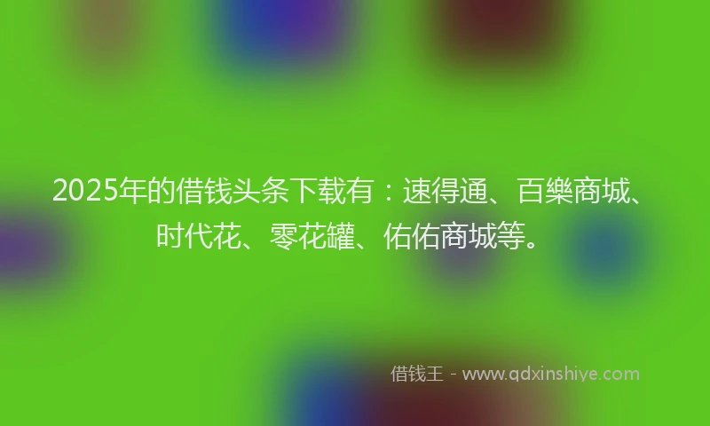 2025年的借钱头条下载有：速得通、百樂商城、时代花、零花罐、佑佑商城等。