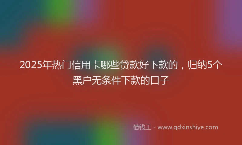 2025年热门信用卡哪些贷款好下款的，归纳5个黑户无条件下款的口子