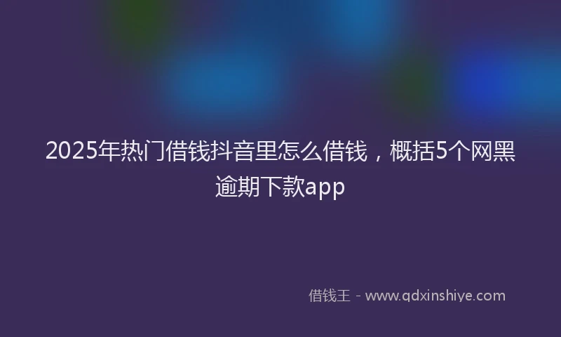 2025年热门借钱抖音里怎么借钱，概括5个网黑逾期下款app