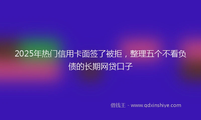 2025年热门信用卡面签了被拒，整理五个不看负债的长期网贷口子