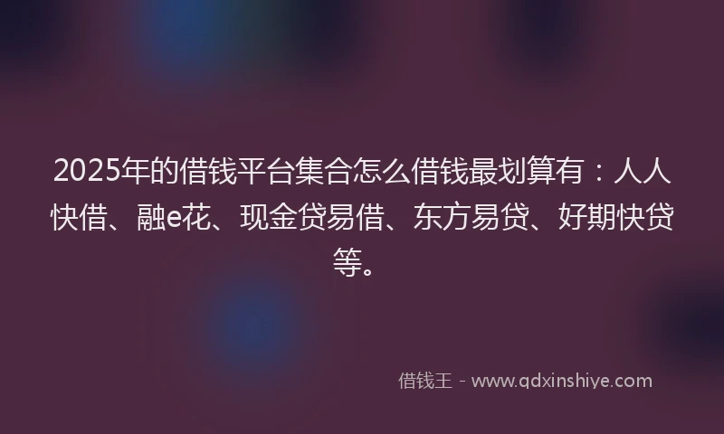 2025年的借钱平台集合怎么借钱最划算有：人人快借、融e花、现金贷易借、东方易贷、好期快贷等。