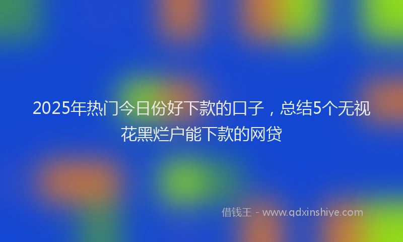 2025年热门今日份好下款的口子，总结5个无视花黑烂户能下款的网贷