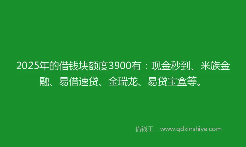 2025年的借钱块额度3900有：现金秒到、米族金融、易借速贷、金瑞龙、易贷宝盒等。