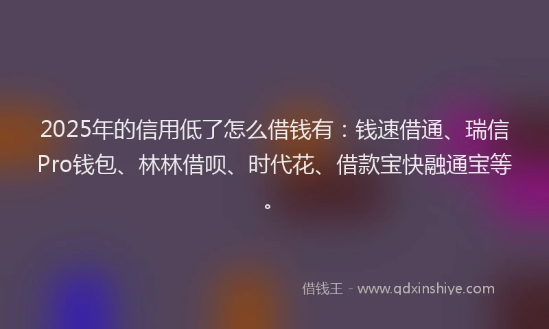 2025年的信用低了怎么借钱有：钱速借通、瑞信Pro钱包、林林借呗、时代花、借款宝快融通宝等。