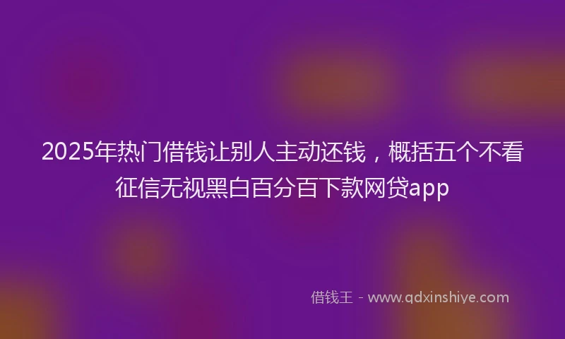 2025年热门借钱让别人主动还钱，概括五个不看征信无视黑白百分百下款网贷app