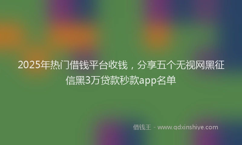 2025年热门借钱平台收钱，分享五个无视网黑征信黑3万贷款秒款app名单