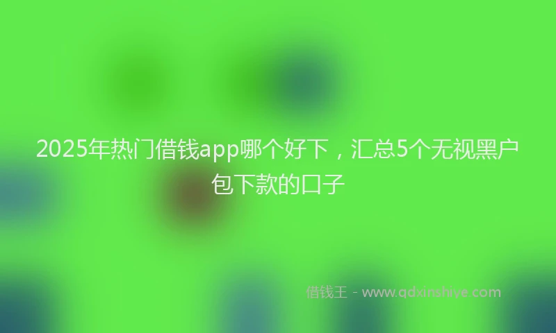 2025年热门借钱app哪个好下，汇总5个无视黑户包下款的口子