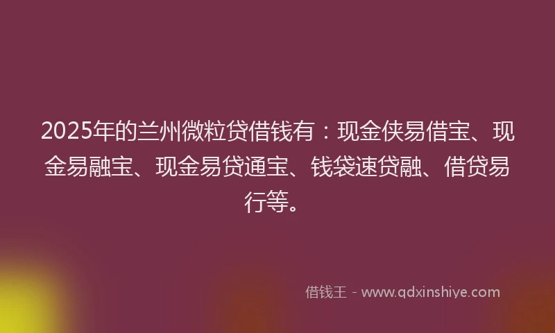 2025年的兰州微粒贷借钱有：现金侠易借宝、现金易融宝、现金易贷通宝、钱袋速贷融、借贷易行等。