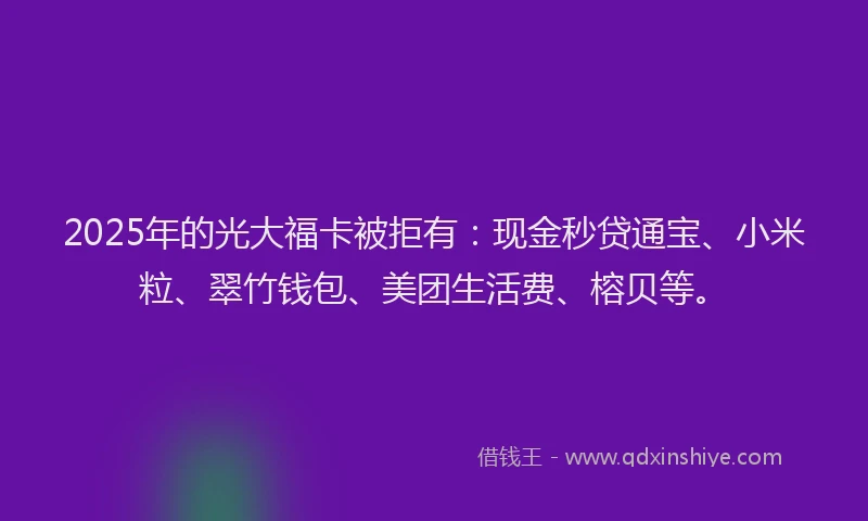 2025年的光大福卡被拒有：现金秒贷通宝、小米粒、翠竹钱包、美团生活费、榕贝等。
