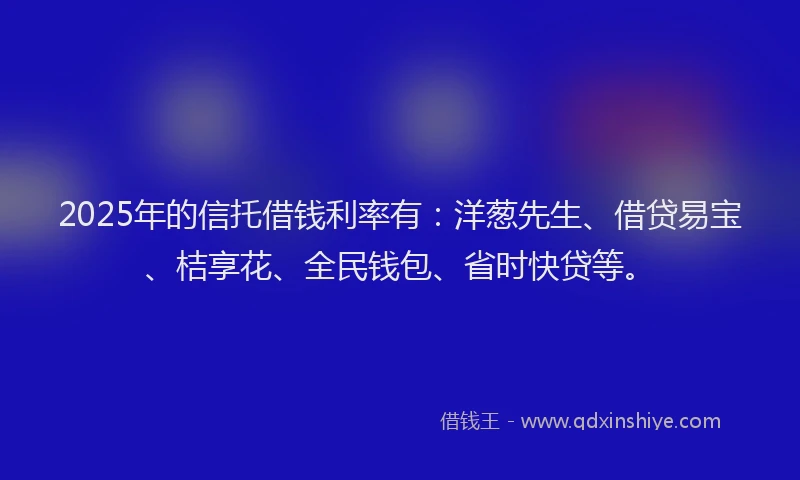 2025年的信托借钱利率有：洋葱先生、借贷易宝、桔享花、全民钱包、省时快贷等。
