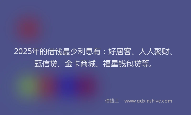 2025年的借钱最少利息有：好居客、人人聚财、甄信贷、金卡商城、福星钱包贷等。