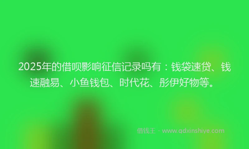 2025年的借呗影响征信记录吗有：钱袋速贷、钱速融易、小鱼钱包、时代花、彤伊好物等。