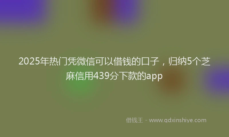2025年热门凭微信可以借钱的口子，归纳5个芝麻信用439分下款的app