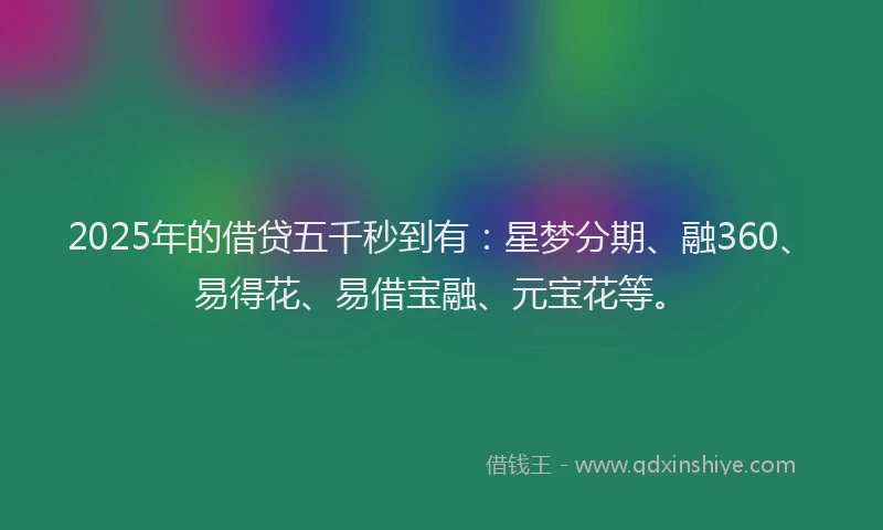 2025年的借贷五千秒到有：星梦分期、融360、易得花、易借宝融、元宝花等。